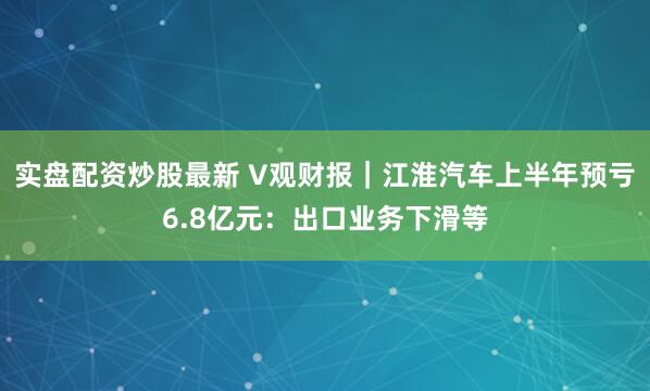 实盘配资炒股最新 V观财报｜江淮汽车上半年预亏6.8亿元：出口业务下滑等