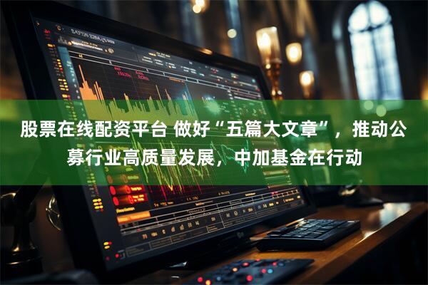 股票在线配资平台 做好“五篇大文章”，推动公募行业高质量发展，中加基金在行动