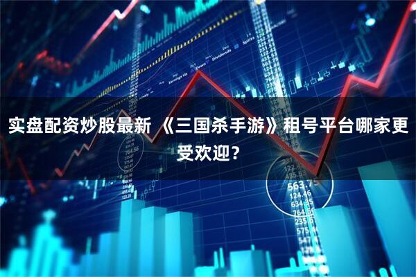实盘配资炒股最新 《三国杀手游》租号平台哪家更受欢迎？
